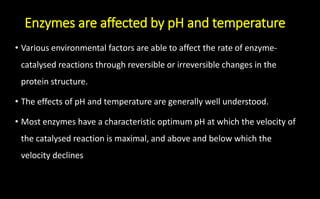 Enzymes are affected by pH and temperature
• Various environmental factors are able to affect the rate of enzyme-
catalysed reactions through reversible or irreversible changes in the
protein structure.
• The effects of pH and temperature are generally well understood.
• Most enzymes have a characteristic optimum pH at which the velocity of
the catalysed reaction is maximal, and above and below which the
velocity declines
 