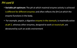 PH cont’d
• Variable pH optimum: The pH at which maximal enzyme activity is achieved
is different for different enzymes and often reflects the [H+] at which the
enzyme functions in the body.
• For example, pepsin, a digestive enzyme in the stomach, is maximally active
at pH 2, whereas other enzymes, designed to work at neutral pH, are
denatured by such an acidic environment
 