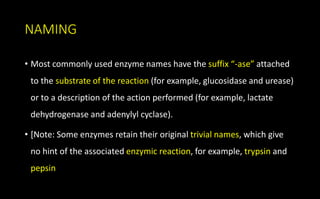 NAMING
• Most commonly used enzyme names have the suffix “-ase” attached
to the substrate of the reaction (for example, glucosidase and urease)
or to a description of the action performed (for example, lactate
dehydrogenase and adenylyl cyclase).
• [Note: Some enzymes retain their original trivial names, which give
no hint of the associated enzymic reaction, for example, trypsin and
pepsin
 