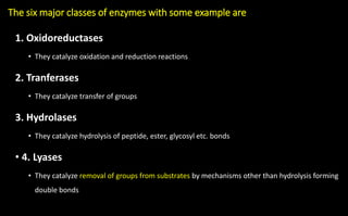 The six major classes of enzymes with some example are
1. Oxidoreductases
• They catalyze oxidation and reduction reactions
2. Tranferases
• They catalyze transfer of groups
3. Hydrolases
• They catalyze hydrolysis of peptide, ester, glycosyl etc. bonds
• 4. Lyases
• They catalyze removal of groups from substrates by mechanisms other than hydrolysis forming
double bonds
 
