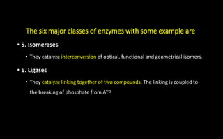The six major classes of enzymes with some example are
• 5. Isomerases
• They catalyze interconversion of optical, functional and geometrical isomers.
• 6. Ligases
• They catalyze linking together of two compounds. The linking is coupled to
the breaking of phosphate from ATP
 