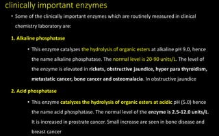 clinically important enzymes
• Some of the clinically important enzymes which are routinely measured in clinical
chemistry laboratory are:
1. Alkaline phosphatase
• This enzyme catalyzes the hydrolysis of organic esters at alkaline pH 9.0, hence
the name alkaline phosphatase. The normal level is 20-90 units/L. The level of
the enzyme is elevated in rickets, obstructive jaundice, hyper para thyroidism,
metastatic cancer, bone cancer and osteomalacia. In obstructive jaundice
2. Acid phosphatase
• This enzyme catalyzes the hydrolysis of organic esters at acidic pH (5.0) hence
the name acid phosphatase. The normal level of the enzyme is 2.5-12.0 units/L.
It is increased in prostrate cancer. Small increase are seen in bone disease and
breast cancer
 