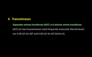 3. Transminases
Aspartate aminoa transferase (AST) and alanine amino transferase
(ALT) are two transaminases most frequently measured. Normal levels
are 3-20 U/L for AST and 4-20 U/L for ALT (Units-U).
 