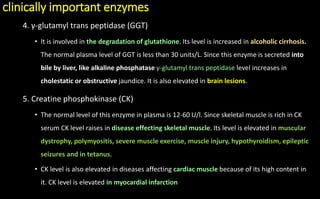 clinically important enzymes
4. γ-glutamyl trans peptidase (GGT)
• It is involved in the degradation of glutathione. Its level is increased in alcoholic cirrhosis.
The normal plasma level of GGT is less than 30 units/L. Since this enzyme is secreted into
bile by liver, like alkaline phosphatase γ-glutamyl trans peptidase level increases in
cholestatic or obstructive jaundice. It is also elevated in brain lesions.
5. Creatine phosphokinase (CK)
• The normal level of this enzyme in plasma is 12-60 U/l. Since skeletal muscle is rich in CK
serum CK level raises in disease effecting skeletal muscle. Its level is elevated in muscular
dystrophy, polymyositis, severe muscle exercise, muscle injury, hypothyroidism, epileptic
seizures and in tetanus.
• CK level is also elevated in diseases affecting cardiac muscle because of its high content in
it. CK level is elevated in myocardial infarction
 