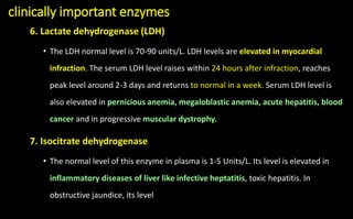 clinically important enzymes
6. Lactate dehydrogenase (LDH)
• The LDH normal level is 70-90 units/L. LDH levels are elevated in myocardial
infraction. The serum LDH level raises within 24 hours after infraction, reaches
peak level around 2-3 days and returns to normal in a week. Serum LDH level is
also elevated in pernicious anemia, megaloblastic anemia, acute hepatitis, blood
cancer and in progressive muscular dystrophy.
7. Isocitrate dehydrogenase
• The normal level of this enzyme in plasma is 1-5 Units/L. Its level is elevated in
inflammatory diseases of liver like infective heptatitis, toxic hepatitis. In
obstructive jaundice, its level
 