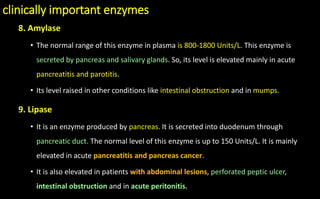 clinically important enzymes
8. Amylase
• The normal range of this enzyme in plasma is 800-1800 Units/L. This enzyme is
secreted by pancreas and salivary glands. So, its level is elevated mainly in acute
pancreatitis and parotitis.
• Its level raised in other conditions like intestinal obstruction and in mumps.
9. Lipase
• It is an enzyme produced by pancreas. It is secreted into duodenum through
pancreatic duct. The normal level of this enzyme is up to 150 Units/L. It is mainly
elevated in acute pancreatitis and pancreas cancer.
• It is also elevated in patients with abdominal lesions, perforated peptic ulcer,
intestinal obstruction and in acute peritonitis.
 