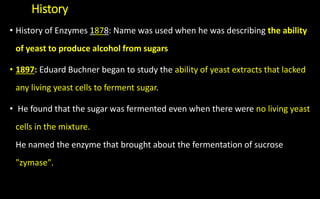 History
• History of Enzymes 1878: Name was used when he was describing the ability
of yeast to produce alcohol from sugars
• 1897: Eduard Buchner began to study the ability of yeast extracts that lacked
any living yeast cells to ferment sugar.
• He found that the sugar was fermented even when there were no living yeast
cells in the mixture.
He named the enzyme that brought about the fermentation of sucrose
"zymase".
 