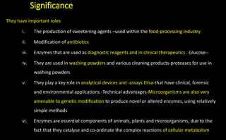 Significance
They have important roles
i. The production of sweetening agents –used within the food-processing industry
ii. Modification of antibiotics
iii. Enzymes that are used as diagnostic reagents and in clinical therapeutics . Glucose--
iv. They are used in washing powders and various cleaning products-proteases for use in
washing powders
v. They play a key role in analytical devices and -assays Elisa-that have clinical, forensic
and environmental applications.-Technical advantages-Microorganisms are also very
amenable to genetic modification to produce novel or altered enzymes, using relatively
simple methods
vi. Enzymes are essential components of animals, plants and microorganisms, due to the
fact that they catalyse and co-ordinate the complex reactions of cellular metabolism
 