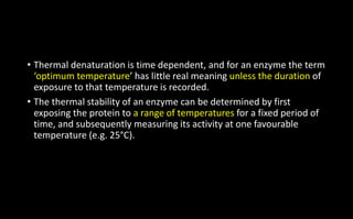 • Thermal denaturation is time dependent, and for an enzyme the term
‘optimum temperature’ has little real meaning unless the duration of
exposure to that temperature is recorded.
• The thermal stability of an enzyme can be determined by first
exposing the protein to a range of temperatures for a fixed period of
time, and subsequently measuring its activity at one favourable
temperature (e.g. 25°C).
 