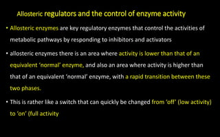Allosteric regulators and the control of enzyme activity
• Allosteric enzymes are key regulatory enzymes that control the activities of
metabolic pathways by responding to inhibitors and activators
• allosteric enzymes there is an area where activity is lower than that of an
equivalent ‘normal’ enzyme, and also an area where activity is higher than
that of an equivalent ‘normal’ enzyme, with a rapid transition between these
two phases.
• This is rather like a switch that can quickly be changed from ‘off’ (low activity)
to ‘on’ (full activity
 