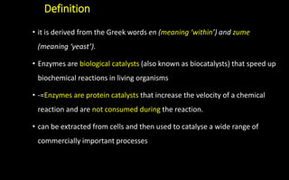 Definition
• it is derived from the Greek words en (meaning ‘within’) and zume
(meaning ‘yeast’).
• Enzymes are biological catalysts (also known as biocatalysts) that speed up
biochemical reactions in living organisms
• -=Enzymes are protein catalysts that increase the velocity of a chemical
reaction and are not consumed during the reaction.
• can be extracted from cells and then used to catalyse a wide range of
commercially important processes
 