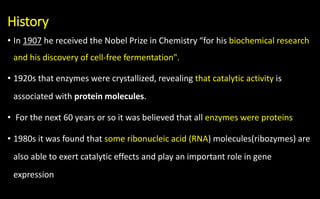 History
• In 1907 he received the Nobel Prize in Chemistry “for his biochemical research
and his discovery of cell-free fermentation".
• 1920s that enzymes were crystallized, revealing that catalytic activity is
associated with protein molecules.
• For the next 60 years or so it was believed that all enzymes were proteins
• 1980s it was found that some ribonucleic acid (RNA) molecules(ribozymes) are
also able to exert catalytic effects and play an important role in gene
expression
 