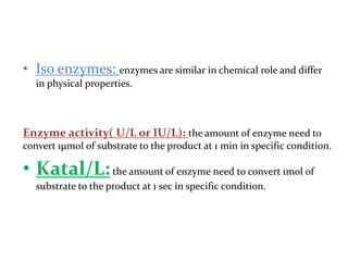 • Iso enzymes: enzymes are similar in chemical role and differ
in physical properties.
Enzyme activity( U/L or IU/L): the amount of enzyme need to
convert 1µmol of substrate to the product at 1 min in specific condition.
• Katal/L:the amount of enzyme need to convert 1mol of
substrate to the product at 1 sec in specific condition.
 