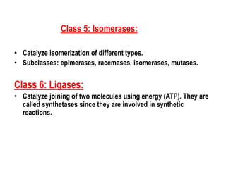 Class 5: Isomerases:
• Catalyze isomerization of different types.
• Subclasses: epimerases, racemases, isomerases, mutases.
Class 6: Ligases:
• Catalyze joining of two molecules using energy (ATP). They are
called synthetases since they are involved in synthetic
reactions.
 