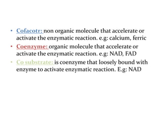 • Cofacotr: non organic molecule that accelerate or
activate the enzymatic reaction. e.g: calcium, ferric
• Coenzyme: organic molecule that accelerate or
activate the enzymatic reaction. e.g: NAD, FAD
• Co substrate: is coenzyme that loosely bound with
enzyme to activate enzymatic reaction. E.g: NAD
 
