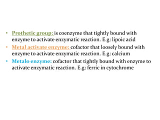• Prothetic group: is coenzyme that tightly bound with
enzyme to activate enzymatic reaction. E.g: lipoic acid
• Metal activate enzyme: cofactor that loosely bound with
enzyme to activate enzymatic reaction. E.g: calcium
• Metalo enzyme: cofactor that tightly bound with enzyme to
activate enzymatic reaction. E.g: ferric in cytochrome
 