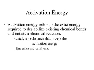 Activation Energy
• Activation energy refers to the extra energy
required to destabilize existing chemical bonds
and initiate a chemical reaction.
• catalyst - substance that lowers the
activation energy
• Enzymes are catalysts.
 