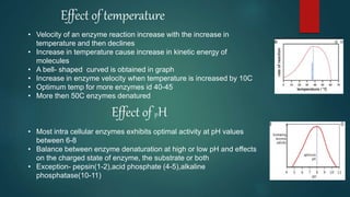 Effect of temperature
• Velocity of an enzyme reaction increase with the increase in
temperature and then declines
• Increase in temperature cause increase in kinetic energy of
molecules
• A bell- shaped curved is obtained in graph
• Increase in enzyme velocity when temperature is increased by 10C
• Optimum temp for more enzymes id 40-45
• More then 50C enzymes denatured
Effect of pH
• Most intra cellular enzymes exhibits optimal activity at pH values
between 6-8
• Balance between enzyme denaturation at high or low pH and effects
on the charged state of enzyme, the substrate or both
• Exception- pepsin(1-2),acid phosphate (4-5),alkaline
phosphatase(10-11)
 