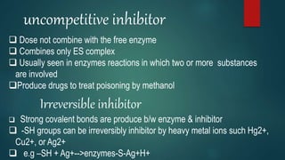 uncompetitive inhibitor
 Dose not combine with the free enzyme
 Combines only ES complex
 Usually seen in enzymes reactions in which two or more substances
are involved
Produce drugs to treat poisoning by methanol
Irreversible inhibitor
 Strong covalent bonds are produce b/w enzyme & inhibitor
 -SH groups can be irreversibly inhibitor by heavy metal ions such Hg2+,
Cu2+, or Ag2+
 e.g –SH + Ag+-->enzymes-S-Ag+H+
 