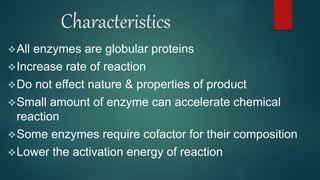 Characteristics
All enzymes are globular proteins
Increase rate of reaction
Do not effect nature & properties of product
Small amount of enzyme can accelerate chemical
reaction
Some enzymes require cofactor for their composition
Lower the activation energy of reaction
 