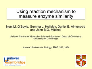 Using reaction mechanism to measure enzyme similarity Noel M. O'Boyle , Gemma L. Holliday, Daniel E. Almonacid and John B.O. Mitchell Unilever Centre for Molecular Science Informatics, Dept. of Chemistry, University of Cambridge Journal of Molecular Biology ,  2007 ,  368 , 1484 