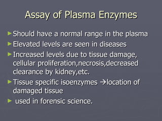 Assay of Plasma Enzymes Should have a normal range in the plasma Elevated levels are seen in diseases Increased levels due to tissue damage, cellular proliferation,necrosis,decreased clearance by kidney,etc. Tissue specific isoenzymes   location of damaged tissue used in forensic science. 