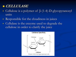  CELLULASE
 Cellulose is a polymer of β-(1-4)-D-glycopytanosyl
units
 Responsible for the cloudiness in juices
 Cellulase is the enzyme used to degrade the
cellulose in order to clarify the juice
 