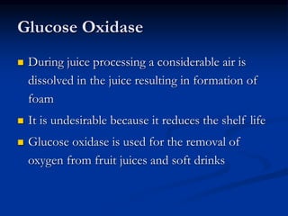 Glucose Oxidase
 During juice processing a considerable air is
dissolved in the juice resulting in formation of
foam
 It is undesirable because it reduces the shelf life
 Glucose oxidase is used for the removal of
oxygen from fruit juices and soft drinks
 