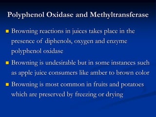 Polyphenol Oxidase and Methyltransferase
 Browning reactions in juices takes place in the
presence of diphenols, oxygen and enzyme
polyphenol oxidase
 Browning is undesirable but in some instances such
as apple juice consumers like amber to brown color
 Browning is most common in fruits and potatoes
which are preserved by freezing or drying
 