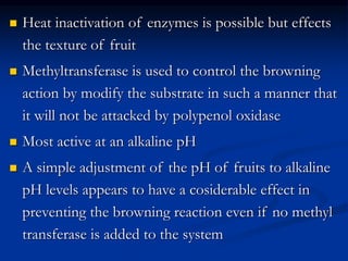  Heat inactivation of enzymes is possible but effects
the texture of fruit
 Methyltransferase is used to control the browning
action by modify the substrate in such a manner that
it will not be attacked by polypenol oxidase
 Most active at an alkaline pH
 A simple adjustment of the pH of fruits to alkaline
pH levels appears to have a cosiderable effect in
preventing the browning reaction even if no methyl
transferase is added to the system
 
