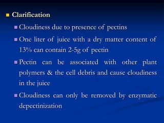  Clarification
 Cloudiness due to presence of pectins
 One liter of juice with a dry matter content of
13% can contain 2-5g of pectin
 Pectin can be associated with other plant
polymers & the cell debris and cause cloudiness
in the juice
 Cloudiness can only be removed by enzymatic
depectinization
 