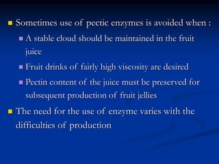  Sometimes use of pectic enzymes is avoided when :
 A stable cloud should be maintained in the fruit
juice
 Fruit drinks of fairly high viscosity are desired
 Pectin content of the juice must be preserved for
subsequent production of fruit jellies
 The need for the use of enzyme varies with the
difficulties of production
 
