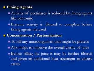  Fining Agents
 Activity of pectinases is reduced by fining agents
like bentonite
 Enzyme activity is allowed to complete before
fining agents are used
 Concentration / Pasteurization
 To kill any microorganism that might be present
 Also helps to improve the overall clarity of juice
 Before filling the juice it may be further filtered
and given an additional heat treatment to ensure
safety
 