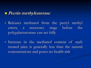  Pectin methylesterase
 Releases methanol from the pectyl methyl
esters, a necessary stage before the
polygalacturonase can act fully
 Increase in the methanol content of such
treated juice is generally less than the natural
concentrations and poses no health risk
 