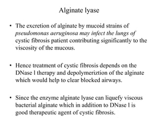 Alginate lyase
• The excretion of alginate by mucoid strains of
pseudomonas aeruginosa may infect the lungs of
cystic fibrosis patient contributing significantly to the
viscosity of the mucous.
• Hence treatment of cystic fibrosis depends on the
DNase l therapy and depolymeriztion of the alginate
which would help to clear blocked airways.
• Since the enzyme alginate lyase can liquefy viscous
bacterial alginate which in addition to DNase l is
good therapeutic agent of cystic fibrosis.
 