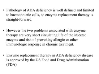 • Pathology of ADA deficiency is well defined and limited
to haemopoietic cells, so enzyme replacement therapy is
straight-forward.
• However the two problems associated with enzyme
therapy are very short circulating life of the injected
enzyme and risk of provoking allergic or other
immunologic response in chronic treatment.
• Enzyme replacement therapy in ADA deficiency disease
is approved by the US Food and Drug Administration
(FDA).
 