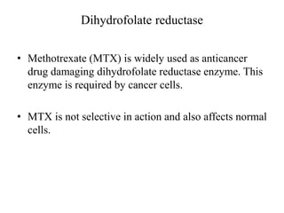 Dihydrofolate reductase
• Methotrexate (MTX) is widely used as anticancer
drug damaging dihydrofolate reductase enzyme. This
enzyme is required by cancer cells.
• MTX is not selective in action and also affects normal
cells.
 