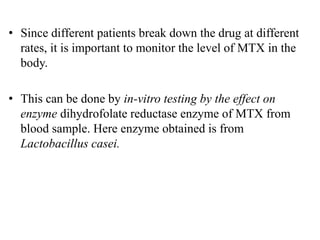 • Since different patients break down the drug at different
rates, it is important to monitor the level of MTX in the
body.
• This can be done by in-vitro testing by the effect on
enzyme dihydrofolate reductase enzyme of MTX from
blood sample. Here enzyme obtained is from
Lactobacillus casei.
 