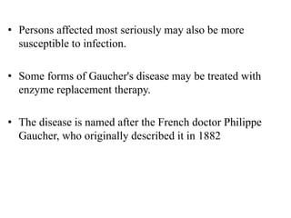 • Persons affected most seriously may also be more
susceptible to infection.
• Some forms of Gaucher's disease may be treated with
enzyme replacement therapy.
• The disease is named after the French doctor Philippe
Gaucher, who originally described it in 1882
 