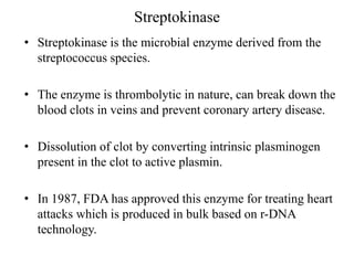 Streptokinase
• Streptokinase is the microbial enzyme derived from the
streptococcus species.
• The enzyme is thrombolytic in nature, can break down the
blood clots in veins and prevent coronary artery disease.
• Dissolution of clot by converting intrinsic plasminogen
present in the clot to active plasmin.
• In 1987, FDA has approved this enzyme for treating heart
attacks which is produced in bulk based on r-DNA
technology.
 