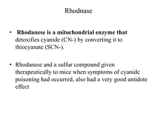 Rhodnase
• Rhodanese is a mitochondrial enzyme that
detoxifies cyanide (CN-) by converting it to
thiocyanate (SCN-).
• Rhodanese and a sulfur compound given
therapeutically to mice when symptoms of cyanide
poisoning had occurred, also had a very good antidote
effect
 