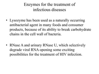 Enzymes for the treatment of
infectious diseases
• Lysozyme has been used as a naturally occurring
antibacterial agent in many foods and consumer
products, because of its ability to break carbohydrate
chains in the cell wall of bacteria.
• RNase A and urinary RNase U, which selectively
degrade viral RNA opening some exciting
possibilities for the treatment of HIV infection.
 
