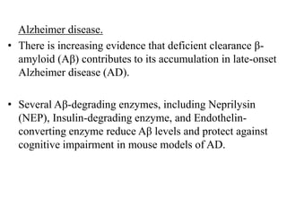 Alzheimer disease.
• There is increasing evidence that deficient clearance β-
amyloid (Aβ) contributes to its accumulation in late-onset
Alzheimer disease (AD).
• Several Aβ-degrading enzymes, including Neprilysin
(NEP), Insulin-degrading enzyme, and Endothelin-
converting enzyme reduce Aβ levels and protect against
cognitive impairment in mouse models of AD.
 