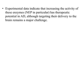 • Experimental data indicate that increasing the activity of
these enzymes (NEP in particular) has therapeutic
potential in AD, although targeting their delivery to the
brain remains a major challenge.
 