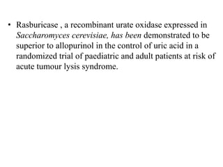 • Rasburicase , a recombinant urate oxidase expressed in
Saccharomyces cerevisiae, has been demonstrated to be
superior to allopurinol in the control of uric acid in a
randomized trial of paediatric and adult patients at risk of
acute tumour lysis syndrome.
 