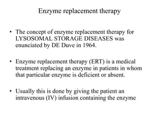 Enzyme replacement therapy
• The concept of enzyme replacement therapy for
LYSOSOMAL STORAGE DISEASES was
enunciated by DE Duve in 1964.
• Enzyme replacement therapy (ERT) is a medical
treatment replacing an enzyme in patients in whom
that particular enzyme is deficient or absent.
• Usually this is done by giving the patient an
intravenous (IV) infusion containing the enzyme
 