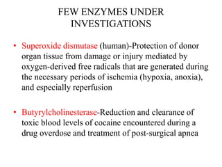 FEW ENZYMES UNDER
INVESTIGATIONS
• Superoxide dismutase (human)-Protection of donor
organ tissue from damage or injury mediated by
oxygen-derived free radicals that are generated during
the necessary periods of ischemia (hypoxia, anoxia),
and especially reperfusion
• Butyrylcholinesterase-Reduction and clearance of
toxic blood levels of cocaine encountered during a
drug overdose and treatment of post-surgical apnea
 