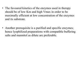 • The favoured kinetics of the enzymes used in therapy
should be of low Km and high Vmax in order to be
maximally efficient at low concentration of the enzymes
and its substrate.
• Another prerequisite is a purified and specific enzymes;
hence lyophilized preparations with compatible buffering
salts and mannitol as dilute are preferable.
 