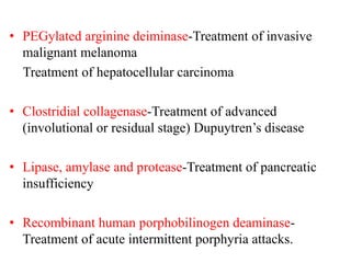 • PEGylated arginine deiminase-Treatment of invasive
malignant melanoma
Treatment of hepatocellular carcinoma
• Clostridial collagenase-Treatment of advanced
(involutional or residual stage) Dupuytren’s disease
• Lipase, amylase and protease-Treatment of pancreatic
insufficiency
• Recombinant human porphobilinogen deaminase-
Treatment of acute intermittent porphyria attacks.
 