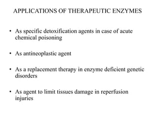 APPLICATIONS OF THERAPEUTIC ENZYMES
• As specific detoxification agents in case of acute
chemical poisoning
• As antineoplastic agent
• As a replacement therapy in enzyme deficient genetic
disorders
• As agent to limit tissues damage in reperfusion
injuries
 